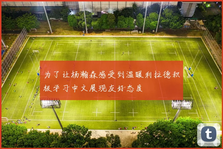 为了让杨瀚森感受到温暖利拉德积极学习中文展现友好态度