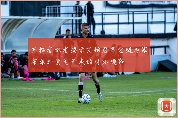 开拓者记者揭示艾顿奢华金链与塞布尔朴素电子表的对比趣事