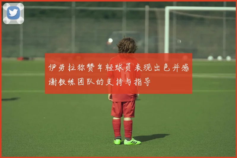 伊劳拉称赞年轻球员表现出色并感谢教练团队的支持与指导