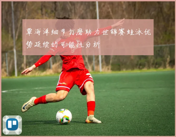 覃海洋细节打磨助力世锦赛蛙泳优势延续的可能性分析
