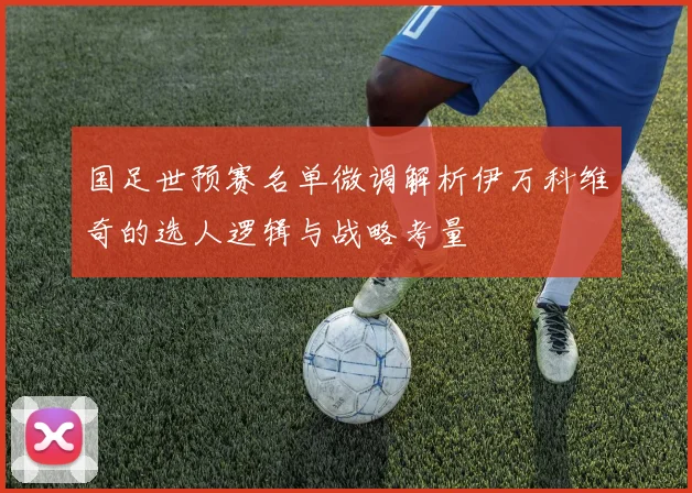 国足世预赛名单微调解析伊万科维奇的选人逻辑与战略考量