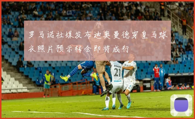罗马诺社媒发布迪奥曼德穿皇马球衣照片预示转会即将成行